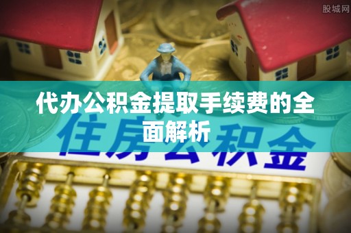 泌阳代办公积金提取手续费的全面解析